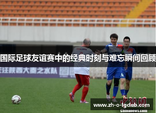 国际足球友谊赛中的经典时刻与难忘瞬间回顾 国际足球友谊赛中的经典时刻与难忘瞬间回顾