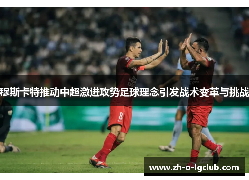 穆斯卡特推动中超激进攻势足球理念引发战术变革与挑战