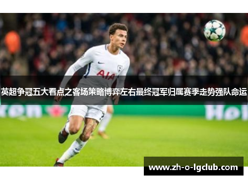 英超争冠五大看点之客场策略博弈左右最终冠军归属赛季走势强队命运
