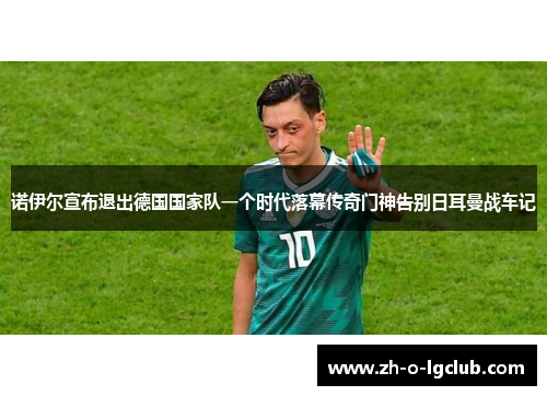 诺伊尔宣布退出德国国家队一个时代落幕传奇门神告别日耳曼战车记 诺伊尔宣布退出德国国家队一个时代落幕传奇门神告别日耳曼战车记