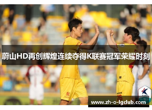蔚山HD再创辉煌连续夺得K联赛冠军荣耀时刻