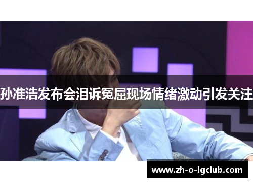 孙准浩发布会泪诉冤屈现场情绪激动引发关注